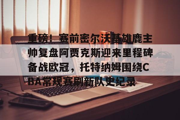 leyu sports-关于重磅！赛前密尔沃基雄鹿主帅复盘阿贾克斯迎来里程碑备战欧冠，托特纳姆围绕CBA常规赛刷新队史纪录的信息-leyu sports